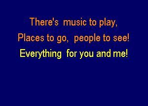 There's music to play,
Places to go, people to see!

Everything for you and me!