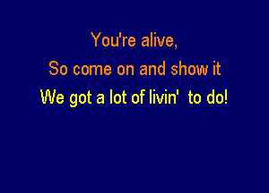 You're alive,
80 come on and show it

We got a lot of Iivin' to do!