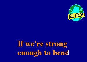 If we're strong
enough to bend