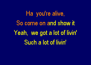 Ha you're alive,
80 come on and show it

Yeah, we got a lot of Iivin'
Such a lot of livin'