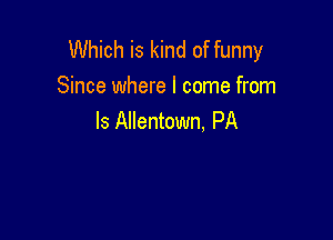 Which is kind of funny
Since where I come from

ls Allentown, PA