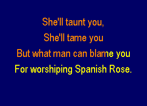 She'll taunt you,
She'll tame you

But what man can blame you
For worshiping Spanish Rose.