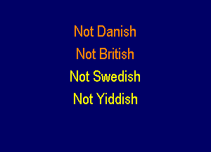 Not Danish
Not British

Not Swedish
Not Yiddish