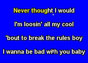 Never thoughtbl would

I'm loosin' all my cool
'bout to break the rules boy

lwanna be bad with you baby