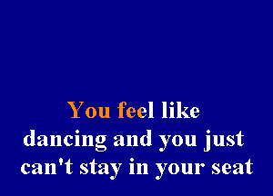 You feel like
dancing and you just
can't stay in your seat