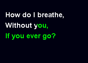 How do I breathe,
Without you,

If you ever go?