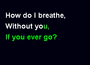 How do I breathe,
Without you,

If you ever go?