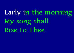Early in the morning
My song shall

Rise to Thee