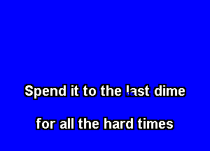 Spend it to the last dime

for all the hard times