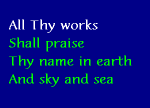All Thy works
Shall praise

Thy name in earth
And sky and sea