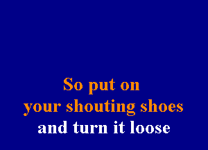 So put on
your shouting shoes
and turn it loose