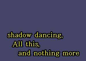 shadow dancing,
All this,
and nothing more