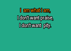 I am what I am,
I don't want praise,

I don't want pity.