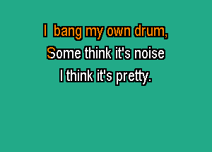 I bang my own drum,
Some think it's noise
lthink it's pretty.