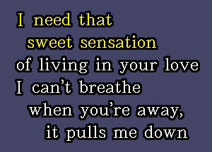 I need that
sweet sensation
of living in your love
I can,t breathe
When you,re away,
it pulls me down