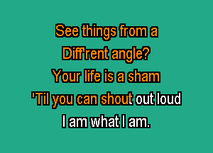 See things from a
Diff'rent angle?

Your life is a sham
'Til you can shout out loud
I am what I am.