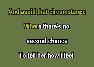 And avoid that circumstance
Where there's no

second chance

To tell her how I feel