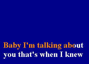 Baby I'm talking about
you that's when I knew