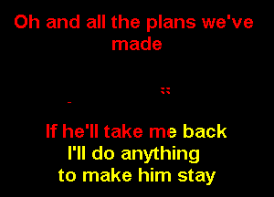 Oh and all the plans we've
made

If he'll take me back
I'll do anything
to make him stay