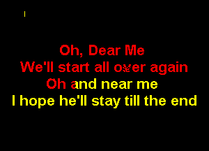 Oh, Dear Me
We'll start all ower again

Oh and near me
I hope he'll stay till the end