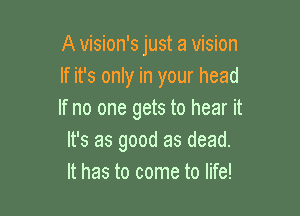 A vision's just a vision
If it's only in your head

If no one gets to hear it
It's as good as dead.
It has to come to life!