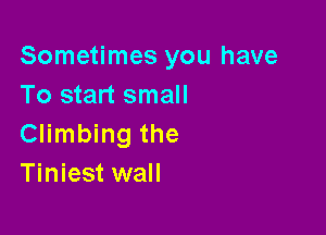 Sometimes you have
To start small

Climbing the
Tiniest wall