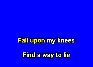 Fall upon my knees

Find a way to lie.