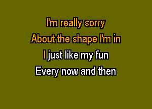 I'm really sorry
About the shape I'm in

ljust like my fun
Every now and then