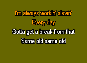 I'm always workin' slavin'

Every day
Gotta get a break from that
Same old same old