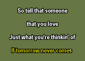 So tell that someone

that you love

Just what you're thinkin' of

If tomorrow never comes