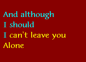 And although
I should

I can't leave you
Alone