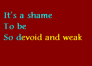 It's a shame
To be

So devoid and weak