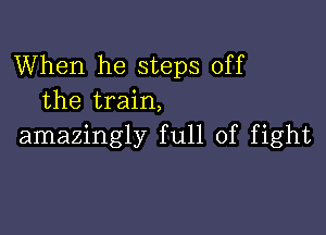 When he steps off
the train,

amazingly full of fight