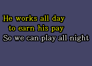 He works all day
to earn his pay

So we can play all night