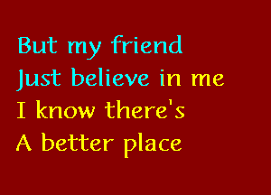 But my friend
Just believe in me

I know there's
A better place