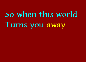 So when this world
Turns you away