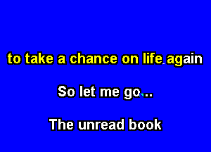 to take a chance on lifeagain

So let me go...

The unread book