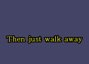 Then just walk away