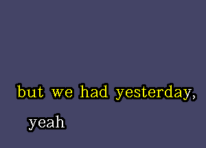 but we had yesterday,

yeah