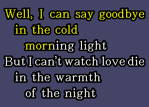 Well, I can say goodbye
in the cold
morning light

But I cam watch love die
in the warmth
of the night