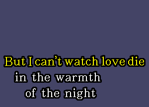 But I cam watch love die
in the warmth
of the night