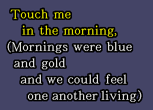 Touch me
in the morning,
(Mornings were blue
and gold
and we could feel

one another living) I