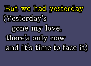 But we had yesterday
(Yesterdays
gone my love,

therds only now
and ifs time to face it)