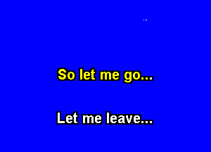 So let me go...

Let me leave...