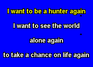 I want to be a hunter again
I want to see the world
alone again

to take a chance on life again