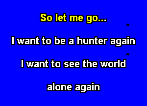 So let me go...
I want to be a hunter again

I want to see the world

alone again