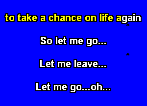 to take a chance on life again

So let me go...
Let me leave...

Let me go...oh...