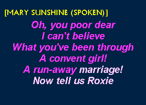 IMARY SUNSHINE (SPOKENH

Oh, you poor dear
I can 't believe
What you've been through
A convent girl!
A run-away marriage!
Now tell us Roxie