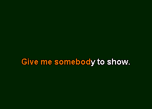 Give me somebody to show.
