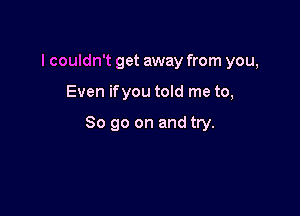 I couldn't get away from you,

Even ifyou told me to,

So go on and try.